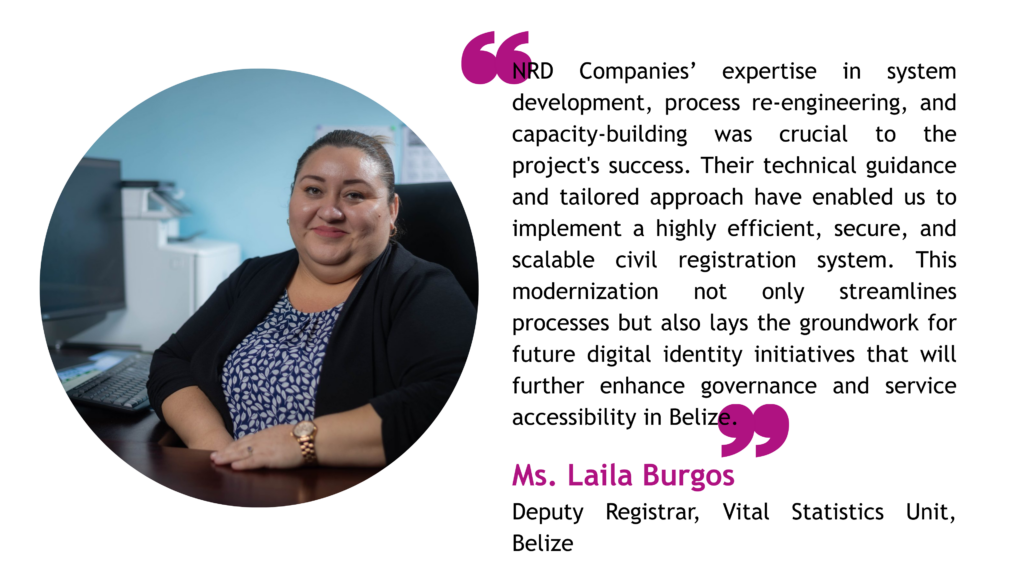 NRD Companies’ expertise in system development, process re-engineering, and capacity-building was crucial to the project's success. Their technical guidance and tailored approach have enabled us to implement a highly efficient, secure, and scalable civil registration system. This modernization not only streamlines processes but also lays the groundwork for future digital identity initiatives that will further enhance governance and service accessibility in Belize. -
NRD Companies’ expertise in system development, process re-engineering, and capacity-building was crucial to the project's success. Their technical guidance and tailored approach have enabled us to implement a highly efficient, secure, and scalable civil registration system. This modernization not only streamlines processes but also lays the groundwork for future digital identity initiatives that will further enhance governance and service accessibility in Belize.
Ms. Laila Burgos, Deputy Registrar, Vital Statistics Unit, Belize